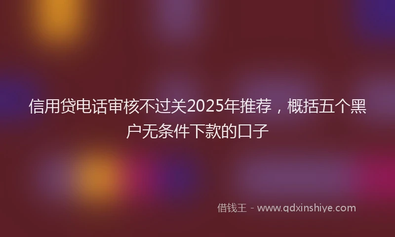 信用贷电话审核不过关2025年推荐，概括五个黑户无条件下款的口子