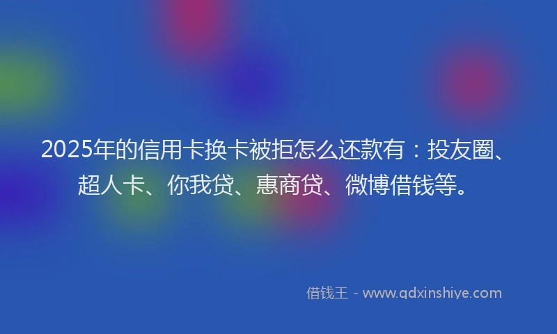 2025年的信用卡换卡被拒怎么还款有：投友圈、超人卡、你我贷、惠商贷、微博借钱等。