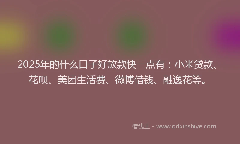 2025年的什么口子好放款快一点有：小米贷款、花呗、美团生活费、微博借钱、融逸花等。