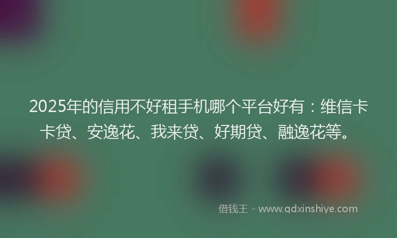 2025年的信用不好租手机哪个平台好有：维信卡卡贷、安逸花、我来贷、好期贷、融逸花等。
