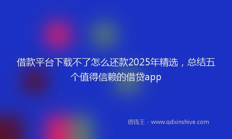 借款平台下载不了怎么还款2025年精选，总结五个值得信赖的借贷app