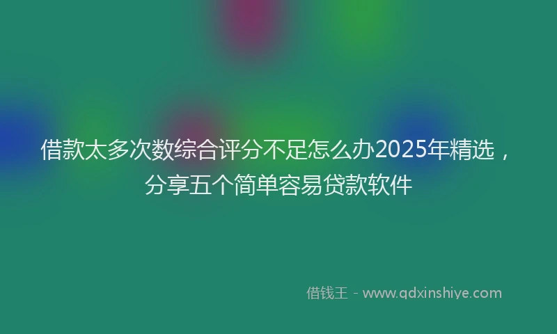 借款太多次数综合评分不足怎么办2025年精选，分享五个简单容易贷款软件