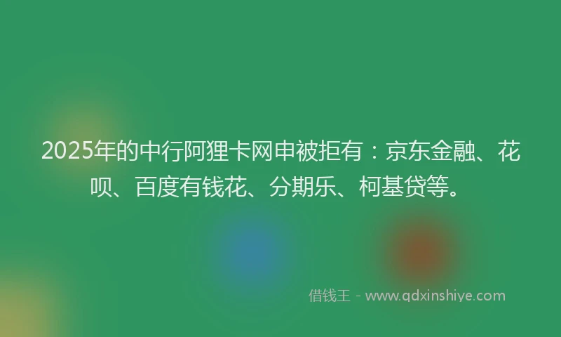 2025年的中行阿狸卡网申被拒有：京东金融、花呗、百度有钱花、分期乐、柯基贷等。