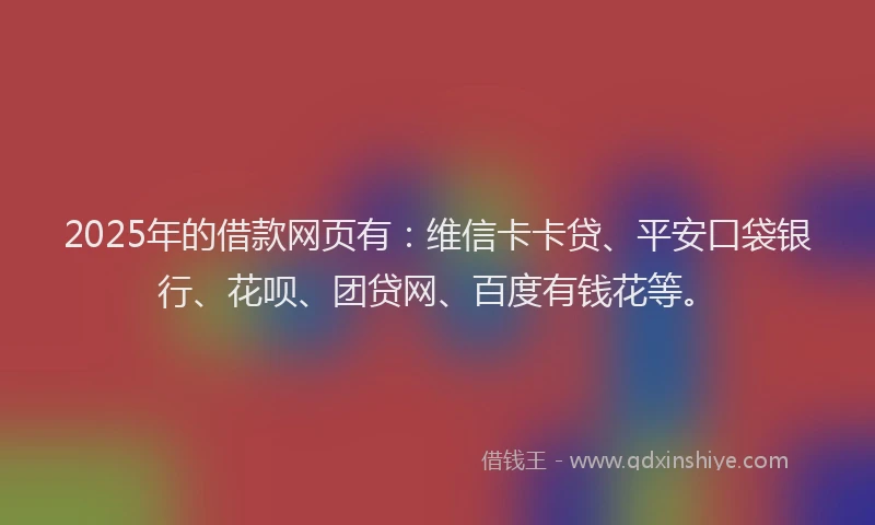 2025年的借款网页有：维信卡卡贷、平安口袋银行、花呗、团贷网、百度有钱花等。