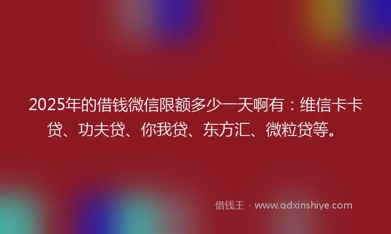 2025年的借钱微信限额多少一天啊有：维信卡卡贷、功夫贷、你我贷、东方汇、微粒贷等。