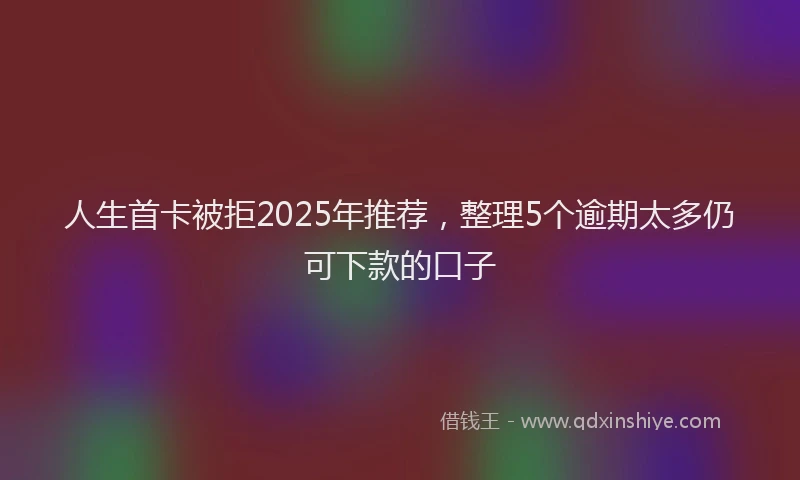 人生首卡被拒2025年推荐，整理5个逾期太多仍可下款的口子