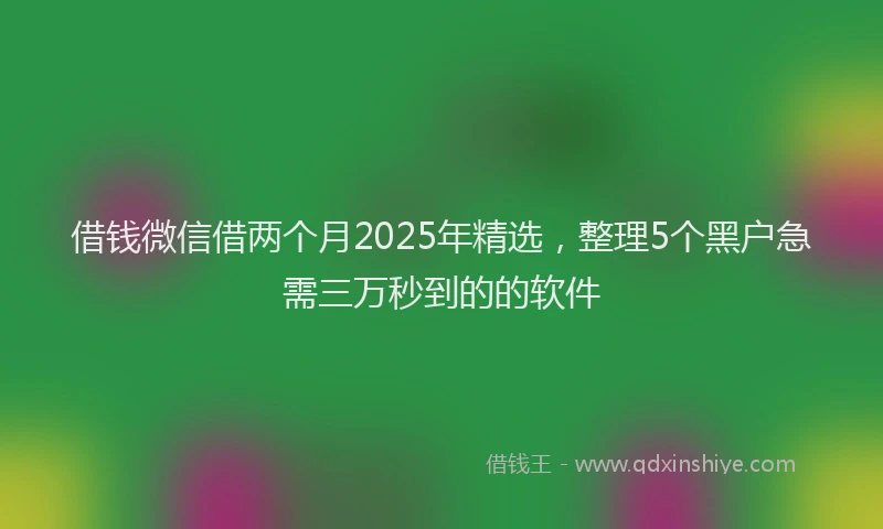 借钱微信借两个月2025年精选，整理5个黑户急需三万秒到的的软件