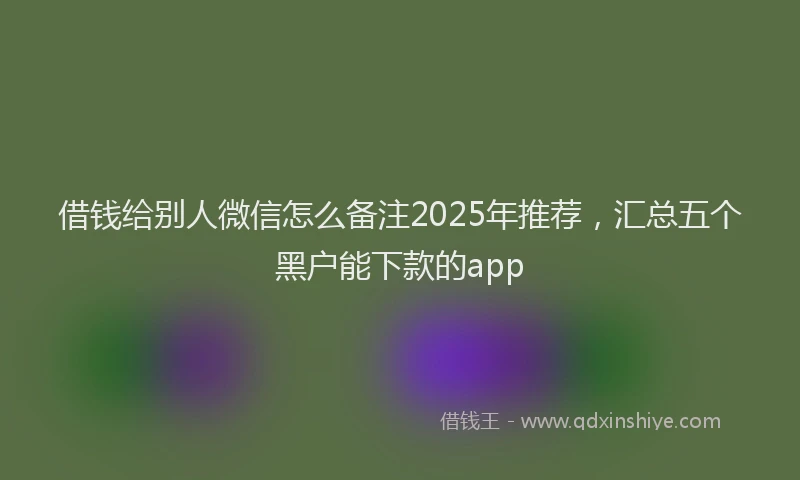 借钱给别人微信怎么备注2025年推荐，汇总五个黑户能下款的app