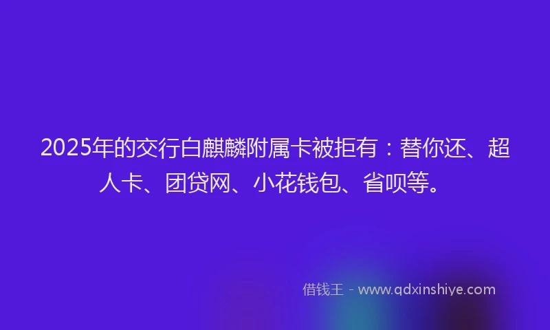 2025年的交行白麒麟附属卡被拒有：替你还、超人卡、团贷网、小花钱包、省呗等。