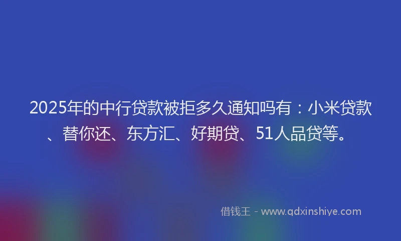 2025年的中行贷款被拒多久通知吗有：小米贷款、替你还、东方汇、好期贷、51人品贷等。