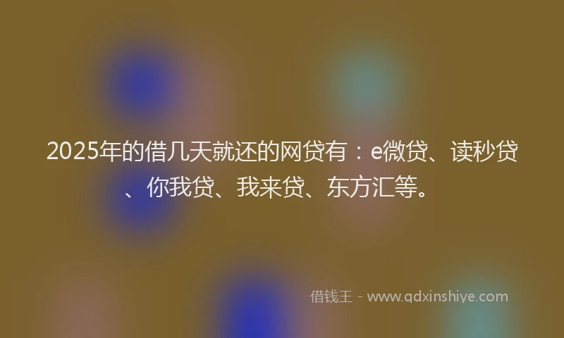 2025年的借几天就还的网贷有：e微贷、读秒贷、你我贷、我来贷、东方汇等。
