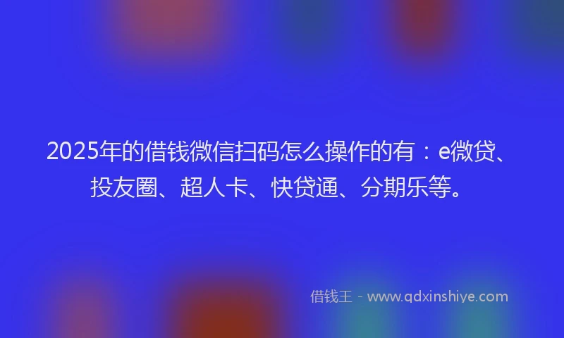 2025年的借钱微信扫码怎么操作的有：e微贷、投友圈、超人卡、快贷通、分期乐等。
