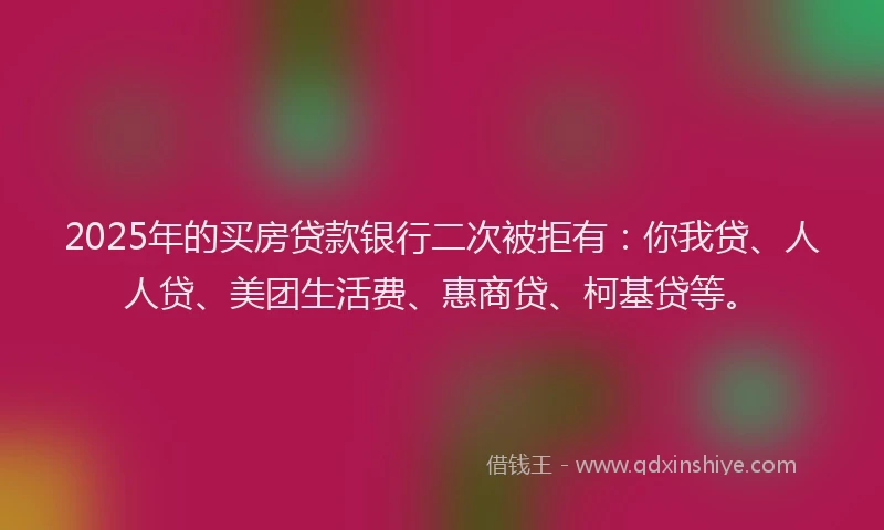2025年的买房贷款银行二次被拒有：你我贷、人人贷、美团生活费、惠商贷、柯基贷等。