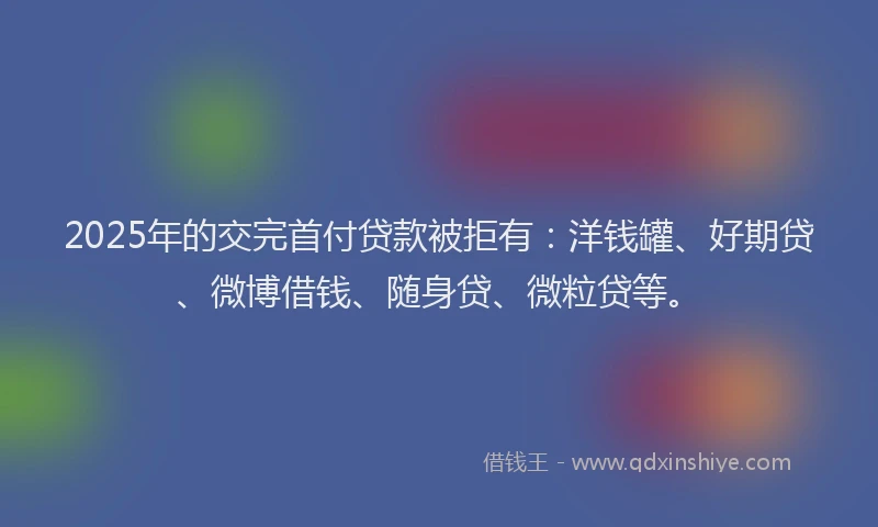 2025年的交完首付贷款被拒有：洋钱罐、好期贷、微博借钱、随身贷、微粒贷等。