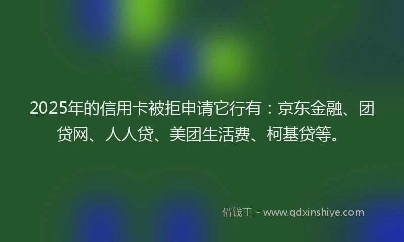 2025年的信用卡被拒申请它行有：京东金融、团贷网、人人贷、美团生活费、柯基贷等。