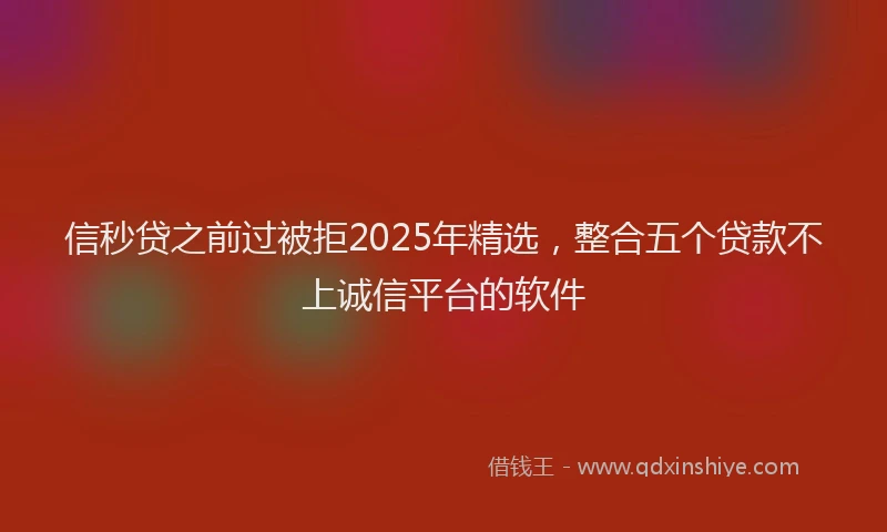 信秒贷之前过被拒2025年精选，整合五个贷款不上诚信平台的软件