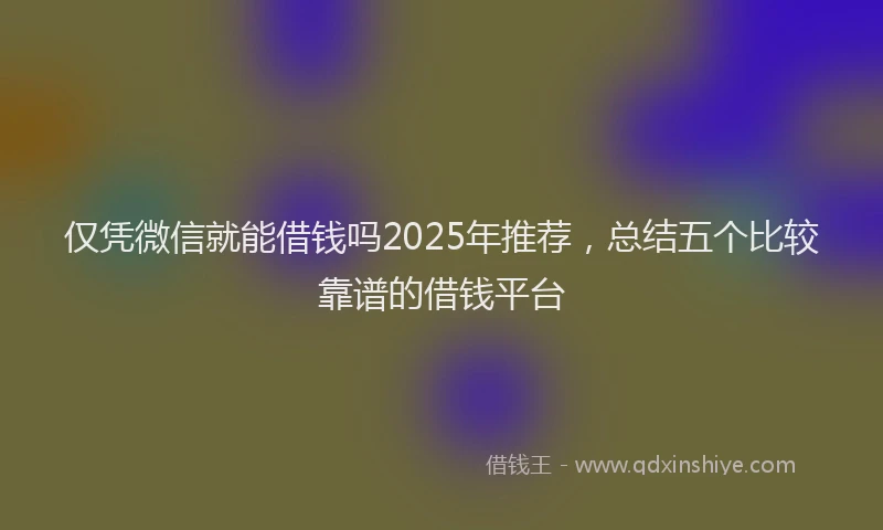 仅凭微信就能借钱吗2025年推荐，总结五个比较靠谱的借钱平台