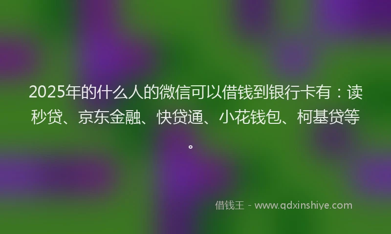 2025年的什么人的微信可以借钱到银行卡有：读秒贷、京东金融、快贷通、小花钱包、柯基贷等。