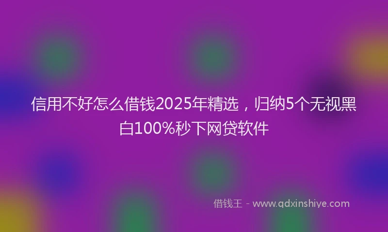 信用不好怎么借钱2025年精选，归纳5个无视黑白100%秒下网贷软件