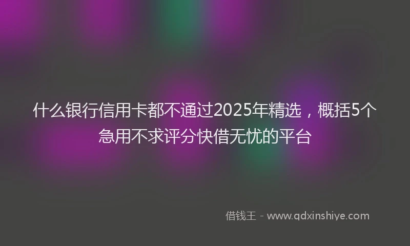 什么银行信用卡都不通过2025年精选，概括5个急用不求评分快借无忧的平台