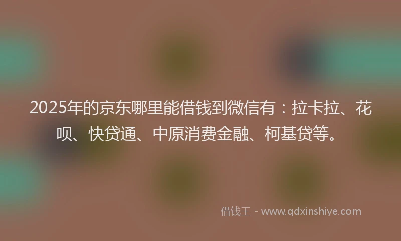 2025年的京东哪里能借钱到微信有：拉卡拉、花呗、快贷通、中原消费金融、柯基贷等。