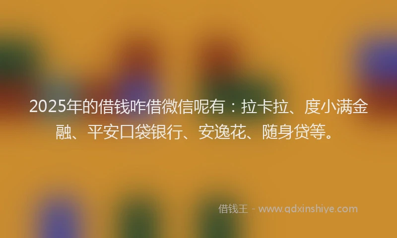 2025年的借钱咋借微信呢有：拉卡拉、度小满金融、平安口袋银行、安逸花、随身贷等。
