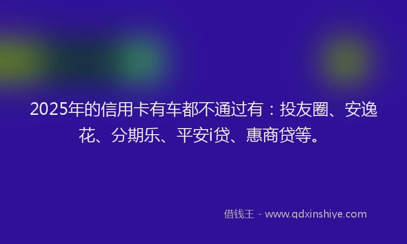 2025年的信用卡有车都不通过有：投友圈、安逸花、分期乐、平安i贷、惠商贷等。