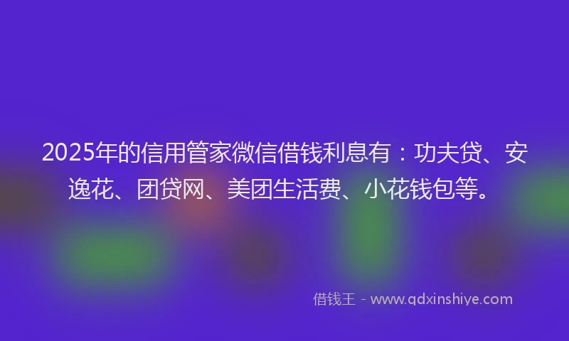 2025年的信用管家微信借钱利息有：功夫贷、安逸花、团贷网、美团生活费、小花钱包等。