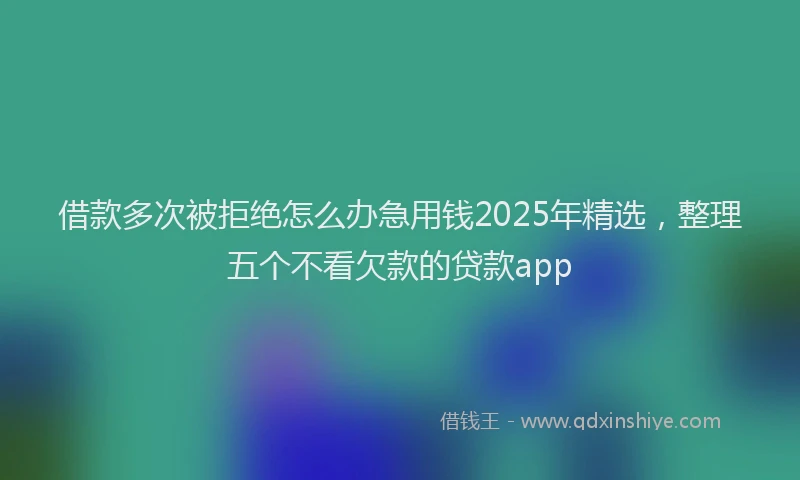 借款多次被拒绝怎么办急用钱2025年精选，整理五个不看欠款的贷款app