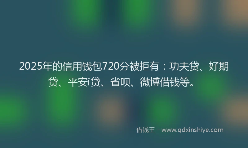2025年的信用钱包720分被拒有：功夫贷、好期贷、平安i贷、省呗、微博借钱等。