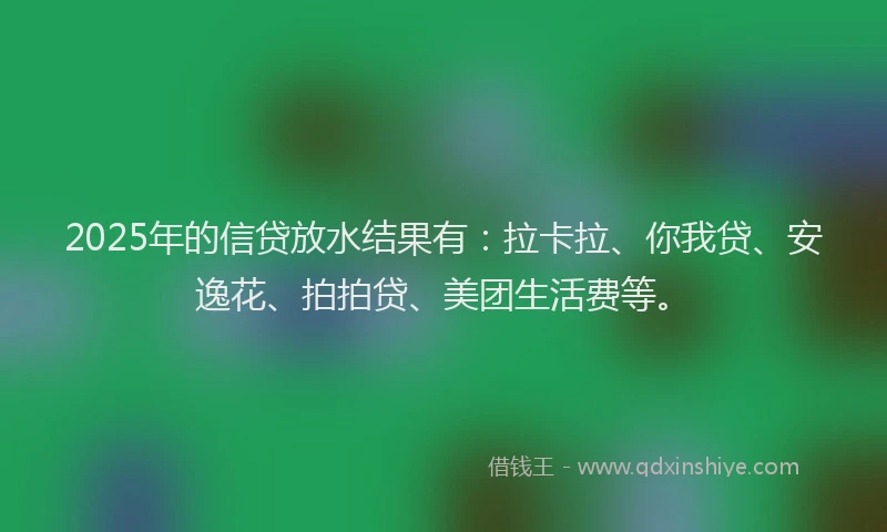 2025年的信贷放水结果有：拉卡拉、你我贷、安逸花、拍拍贷、美团生活费等。