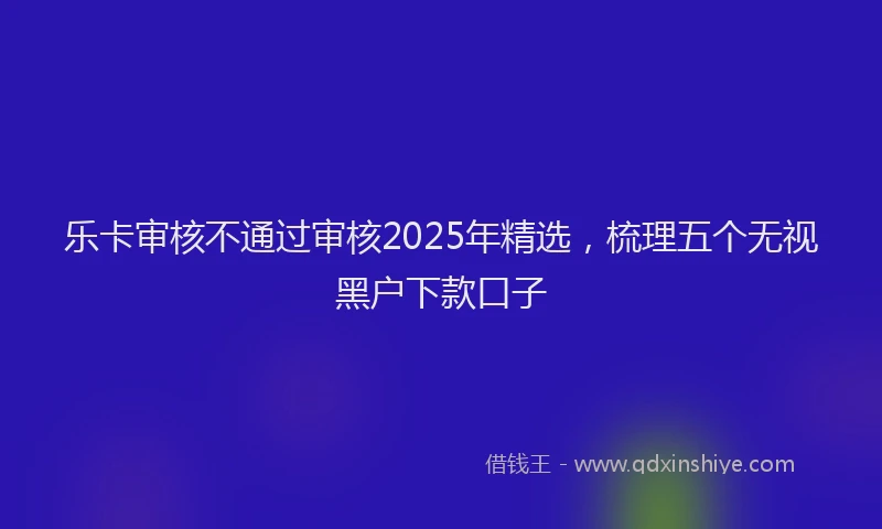 乐卡审核不通过审核2025年精选，梳理五个无视黑户下款口子