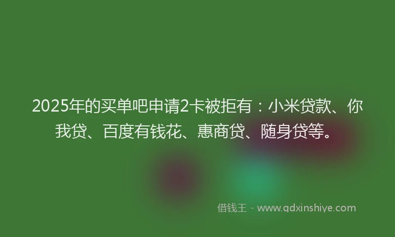 2025年的买单吧申请2卡被拒有：小米贷款、你我贷、百度有钱花、惠商贷、随身贷等。