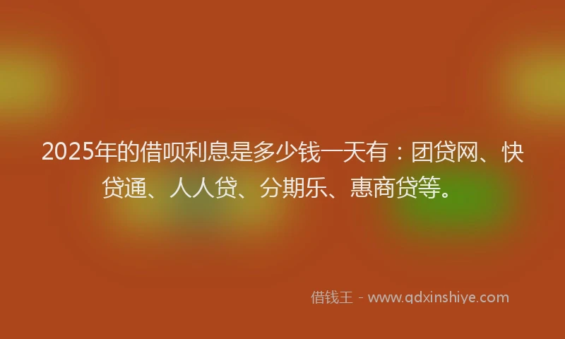 2025年的借呗利息是多少钱一天有：团贷网、快贷通、人人贷、分期乐、惠商贷等。