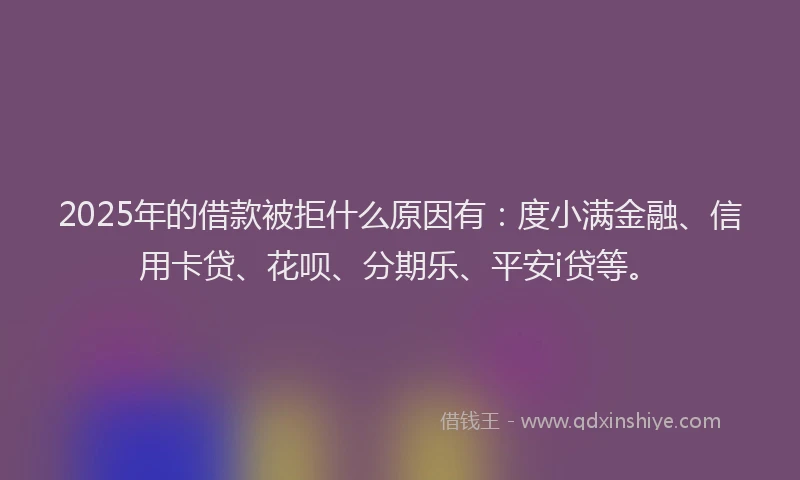 2025年的借款被拒什么原因有：度小满金融、信用卡贷、花呗、分期乐、平安i贷等。