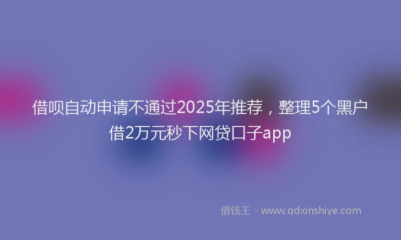 借呗自动申请不通过2025年推荐，整理5个黑户借2万元秒下网贷口子app