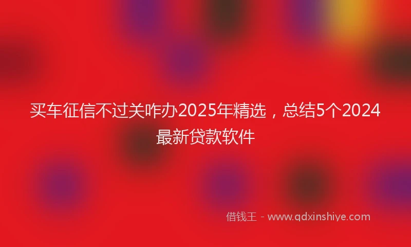 买车征信不过关咋办2025年精选，总结5个2024最新贷款软件