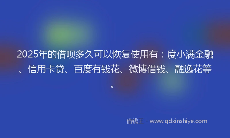 2025年的借呗多久可以恢复使用有：度小满金融、信用卡贷、百度有钱花、微博借钱、融逸花等。