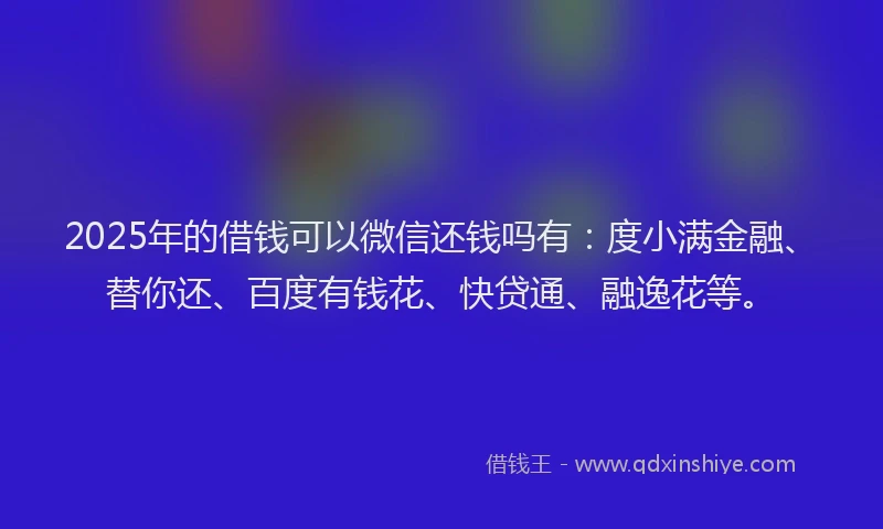 2025年的借钱可以微信还钱吗有：度小满金融、替你还、百度有钱花、快贷通、融逸花等。