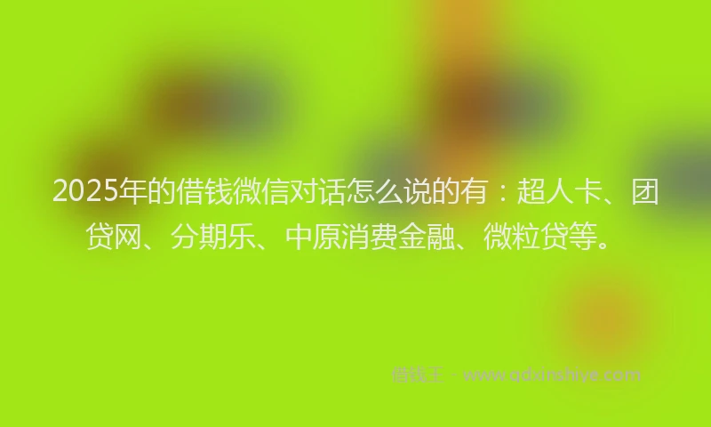 2025年的借钱微信对话怎么说的有：超人卡、团贷网、分期乐、中原消费金融、微粒贷等。
