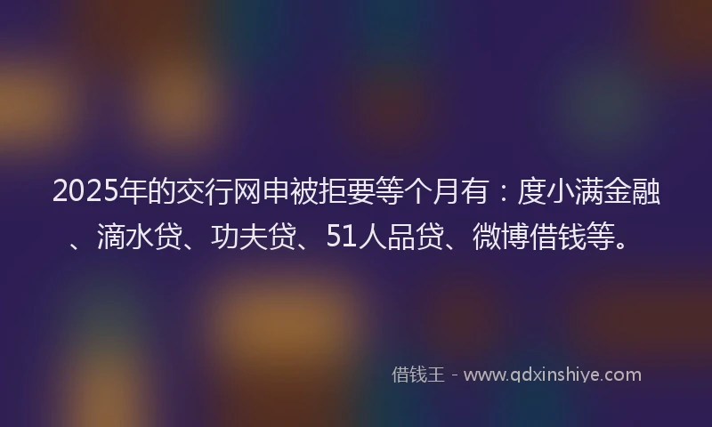 2025年的交行网申被拒要等个月有：度小满金融、滴水贷、功夫贷、51人品贷、微博借钱等。