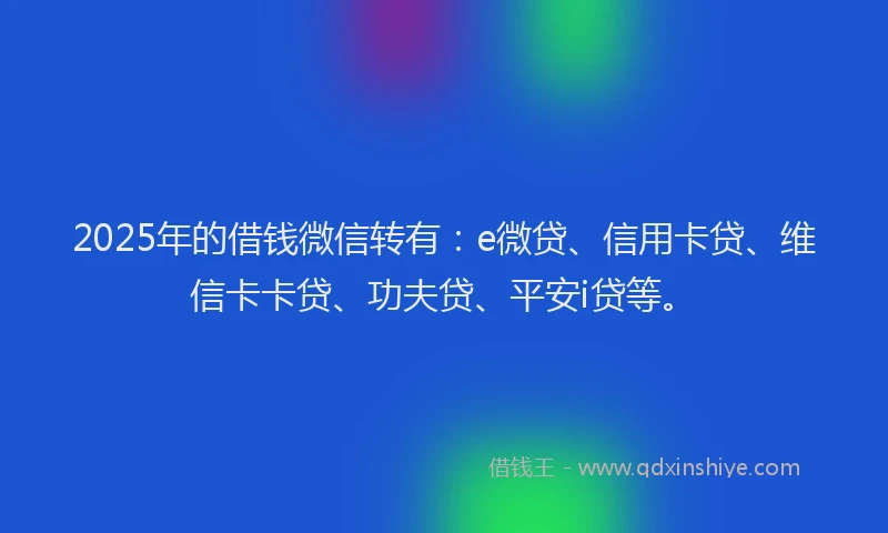 2025年的借钱微信转有：e微贷、信用卡贷、维信卡卡贷、功夫贷、平安i贷等。