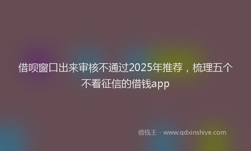 借呗窗口出来审核不通过2025年推荐，梳理五个不看征信的借钱app