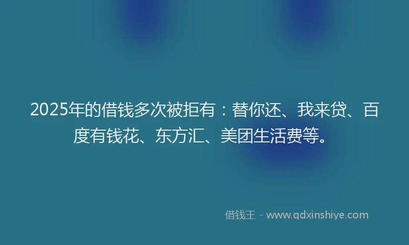 2025年的借钱多次被拒有：替你还、我来贷、百度有钱花、东方汇、美团生活费等。