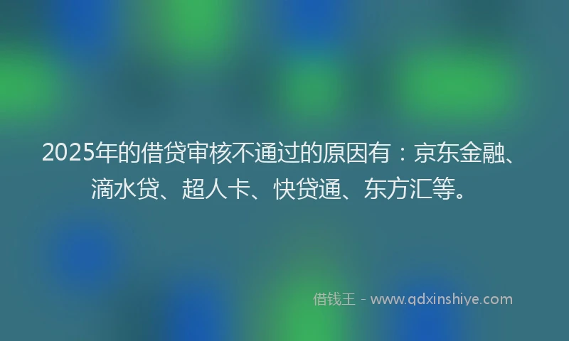 2025年的借贷审核不通过的原因有：京东金融、滴水贷、超人卡、快贷通、东方汇等。