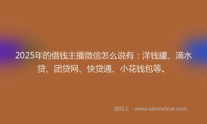 2025年的借钱主播微信怎么说有：洋钱罐、滴水贷、团贷网、快贷通、小花钱包等。