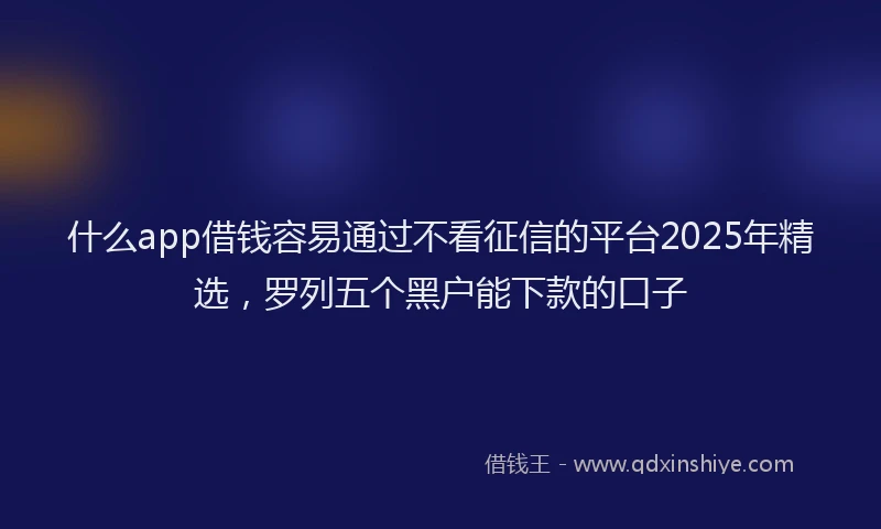 什么app借钱容易通过不看征信的平台2025年精选，罗列五个黑户能下款的口子