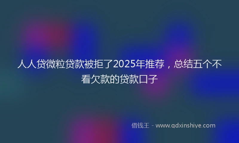 人人贷微粒贷款被拒了2025年推荐，总结五个不看欠款的贷款口子