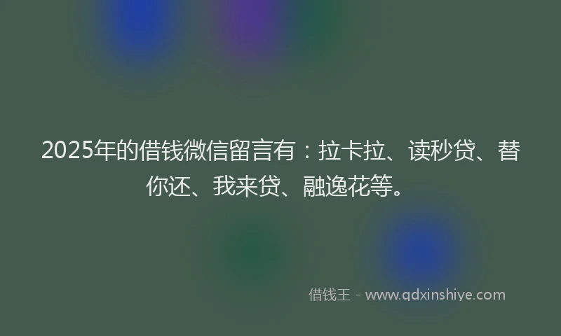 2025年的借钱微信留言有：拉卡拉、读秒贷、替你还、我来贷、融逸花等。