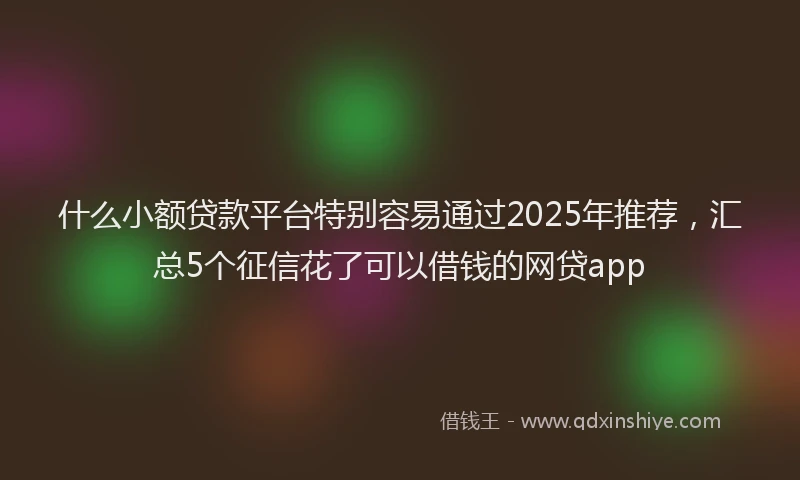 什么小额贷款平台特别容易通过2025年推荐，汇总5个征信花了可以借钱的网贷app